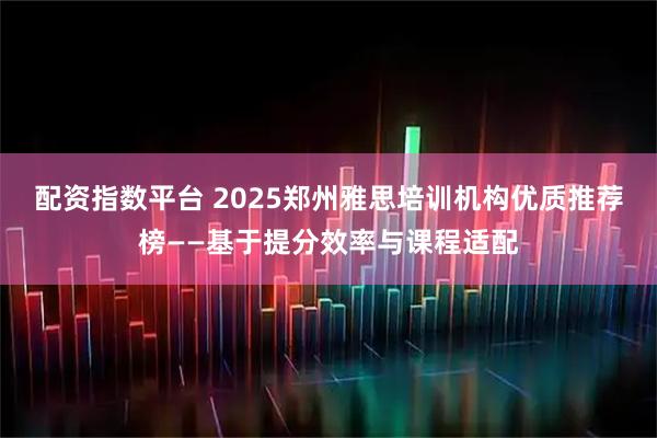 配资指数平台 2025郑州雅思培训机构优质推荐榜——基于提分效率与课程适配