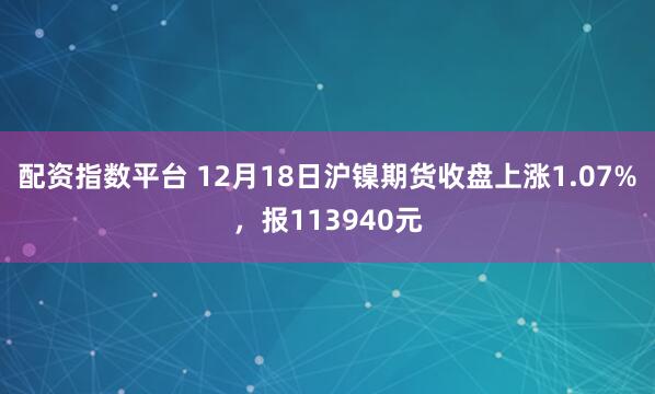 配资指数平台 12月18日沪镍期货收盘上涨1.07%，报113940元