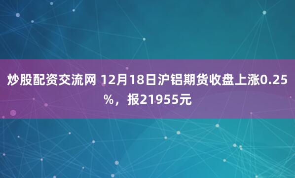 炒股配资交流网 12月18日沪铝期货收盘上涨0.25%，报21955元
