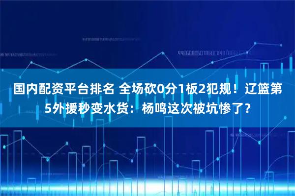 国内配资平台排名 全场砍0分1板2犯规！辽篮第5外援秒变水货：杨鸣这次被坑惨了？