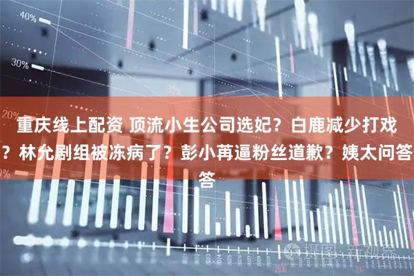 重庆线上配资 顶流小生公司选妃？白鹿减少打戏？林允剧组被冻病了？彭小苒逼粉丝道歉？姨太问答