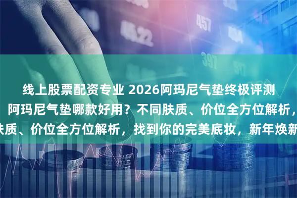 线上股票配资专业 2026阿玛尼气垫终极评测：六款明星产品大揭秘！阿玛尼气垫哪款好用？不同肤质、价位全方位解析，找到你的完美底妆，新年焕新颜！