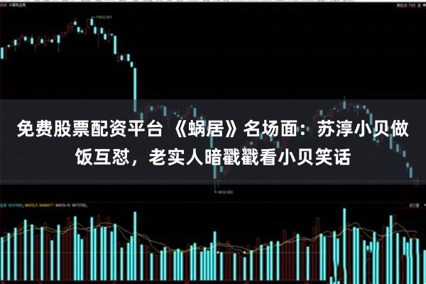 免费股票配资平台 《蜗居》名场面：苏淳小贝做饭互怼，老实人暗戳戳看小贝笑话