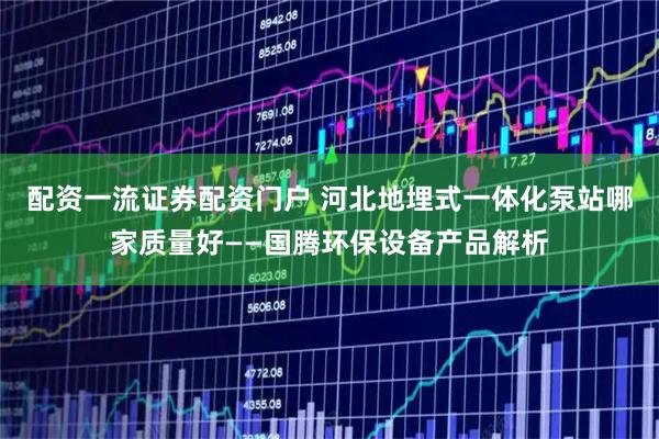 配资一流证券配资门户 河北地埋式一体化泵站哪家质量好——国腾环保设备产品解析
