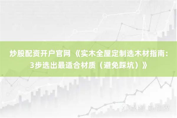 炒股配资开户官网 《实木全屋定制选木材指南：3步选出最适合材质（避免踩坑）》