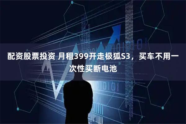 配资股票投资 月租399开走极狐S3，买车不用一次性买断电池