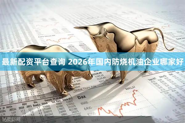 最新配资平台查询 2026年国内防烧机油企业哪家好