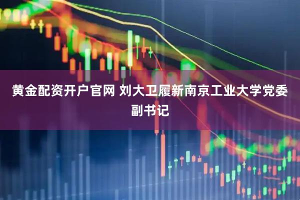 黄金配资开户官网 刘大卫履新南京工业大学党委副书记