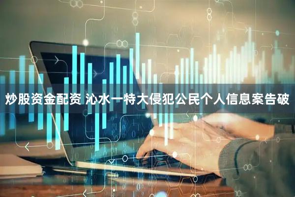 炒股资金配资 沁水一特大侵犯公民个人信息案告破