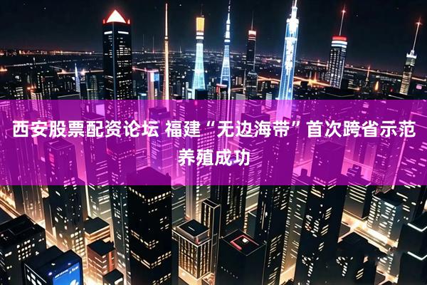 西安股票配资论坛 福建“无边海带”首次跨省示范养殖成功